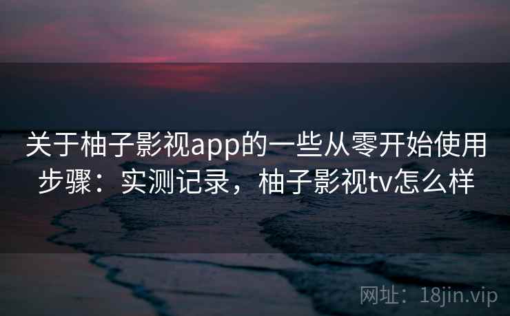 关于柚子影视app的一些从零开始使用步骤：实测记录，柚子影视tv怎么样