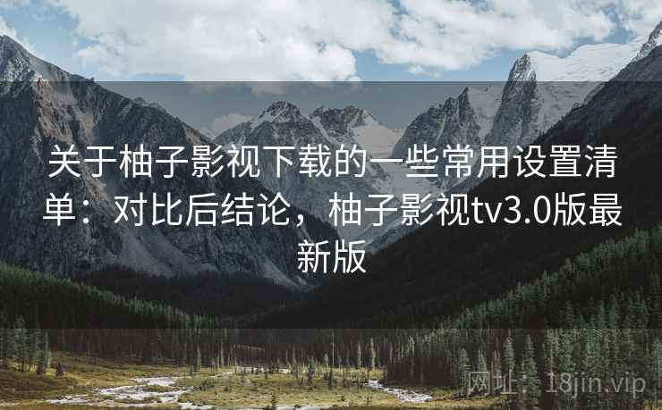 关于柚子影视下载的一些常用设置清单：对比后结论，柚子影视tv3.0版最新版