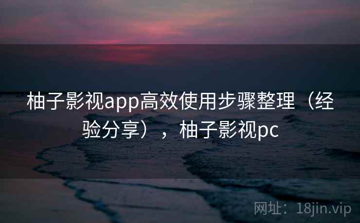 柚子影视app高效使用步骤整理（经验分享），柚子影视pc
