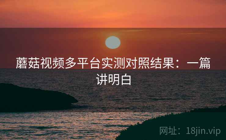 蘑菇视频多平台实测对照结果：一篇讲明白