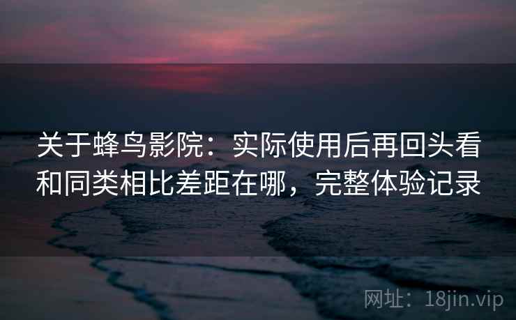 关于蜂鸟影院：实际使用后再回头看和同类相比差距在哪，完整体验记录