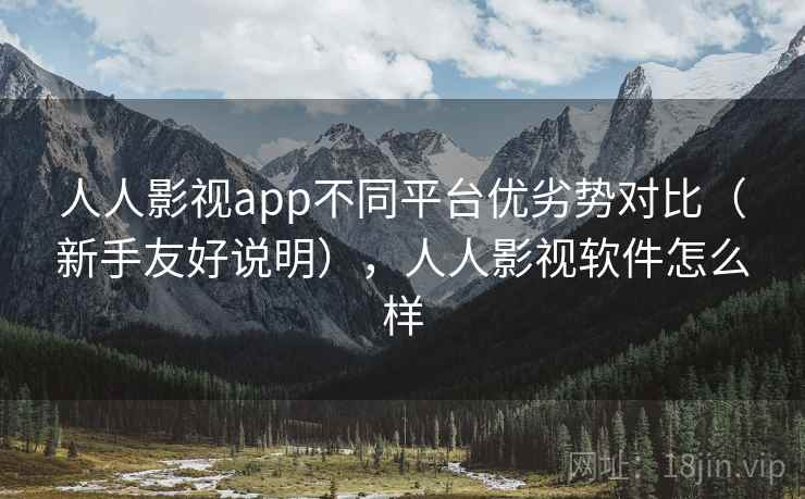 人人影视app不同平台优劣势对比（新手友好说明），人人影视软件怎么样