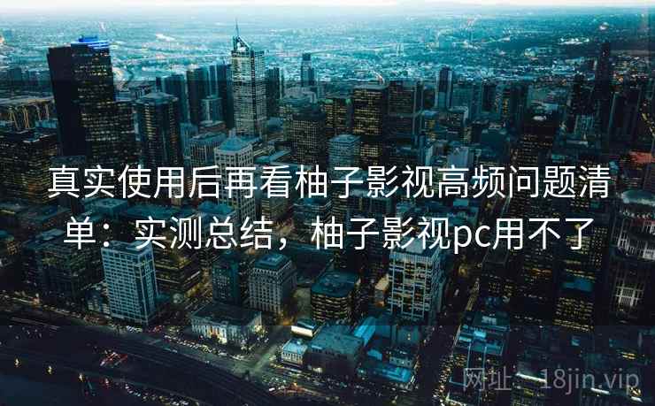真实使用后再看柚子影视高频问题清单：实测总结，柚子影视pc用不了