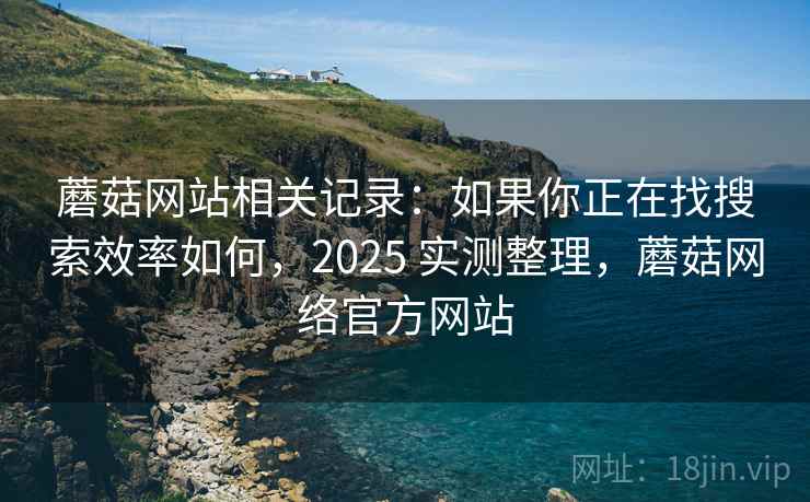 蘑菇网站相关记录：如果你正在找搜索效率如何，2025 实测整理，蘑菇网络官方网站