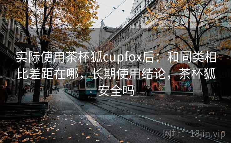 实际使用茶杯狐cupfox后:和同类相比差距在哪,长期使用结论,茶杯狐安全吗 实际使用茶杯狐cupfox后:和同类相比差距在哪,长期使用结论,茶杯狐安全吗