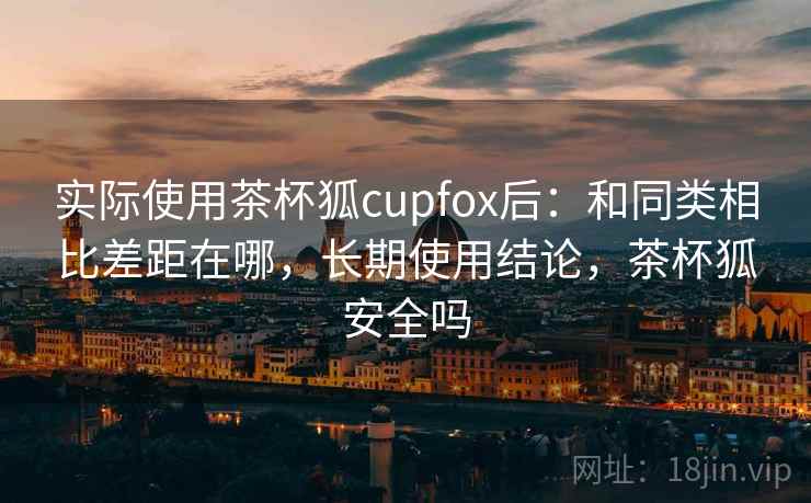 实际使用茶杯狐cupfox后:和同类相比差距在哪,长期使用结论,茶杯狐安全吗 实际使用茶杯狐cupfox后:和同类相比差距在哪,长期使用结论,茶杯狐安全吗