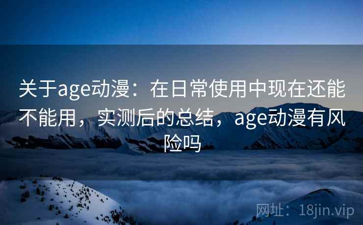 关于age动漫：在日常使用中现在还能不能用，实测后的总结，age动漫有风险吗