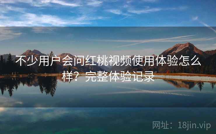不少用户会问红桃视频使用体验怎么样？完整体验记录
