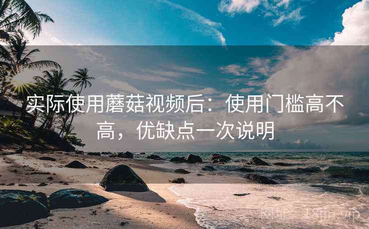 实际使用蘑菇视频后：使用门槛高不高，优缺点一次说明