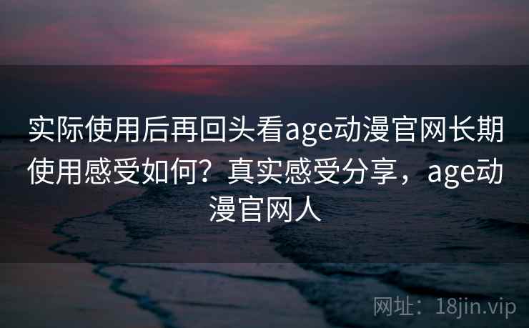 实际使用后再回头看age动漫官网长期使用感受如何？真实感受分享，age动漫官网人