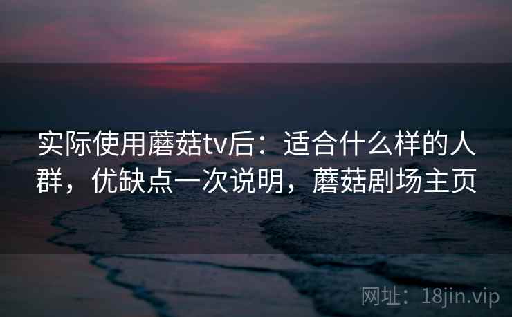 实际使用蘑菇tv后:适合什么样的人群,优缺点一次说明,蘑菇剧场主页 实际使用蘑菇tv后:适合什么样的人群,优缺点一次说明,蘑菇剧场主页
