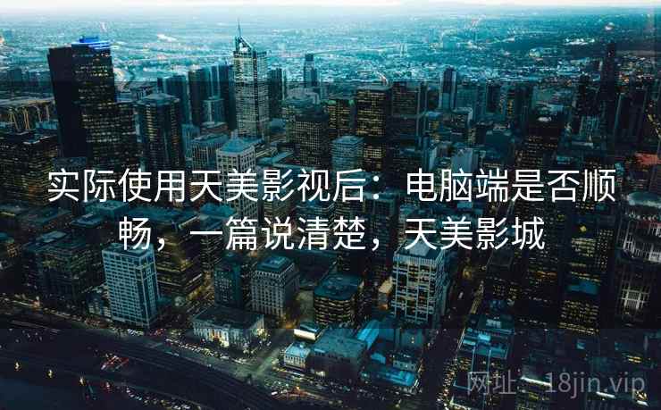 实际使用天美影视后:电脑端是否顺畅,一篇说清楚,天美影城 实际使用天美影视后:电脑端是否顺畅,一篇说清楚,天美影城