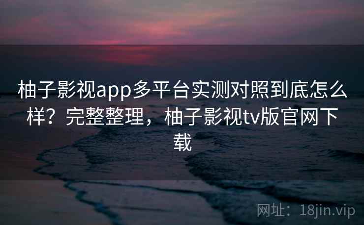 柚子影视app多平台实测对照到底怎么样?完整整理,柚子影视tv版官网下载 柚子影视app多平台实测对照到底怎么样?完整整理,柚子影视tv版官网下载