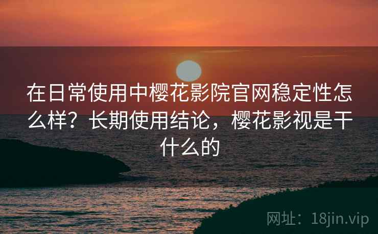在日常使用中樱花影院官网稳定性怎么样？长期使用结论，樱花影视是干什么的