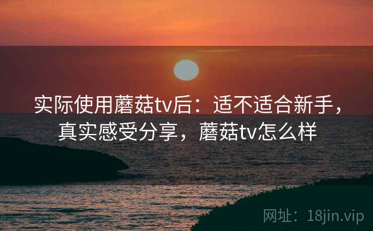 实际使用蘑菇tv后：适不适合新手，真实感受分享，蘑菇tv怎么样