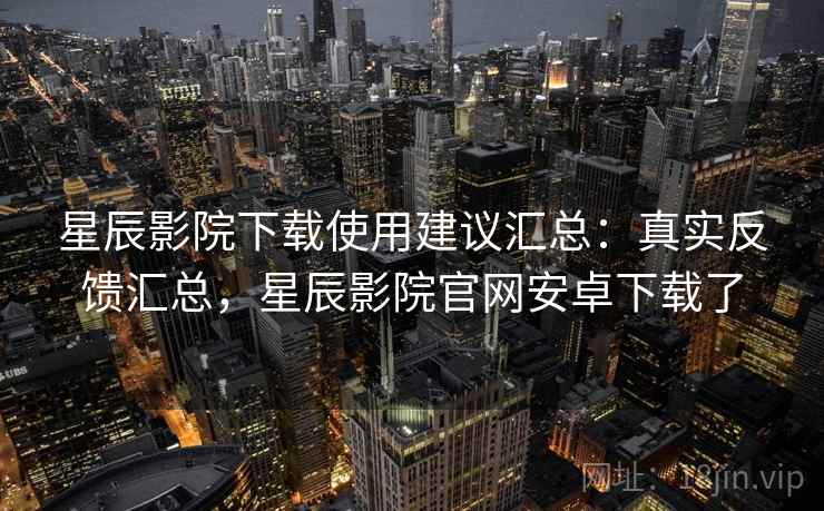星辰影院下载使用建议汇总：真实反馈汇总，星辰影院官网安卓下载了