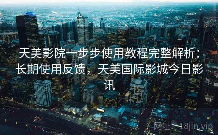 天美影院一步步使用教程完整解析：长期使用反馈，天美国际影城今日影讯