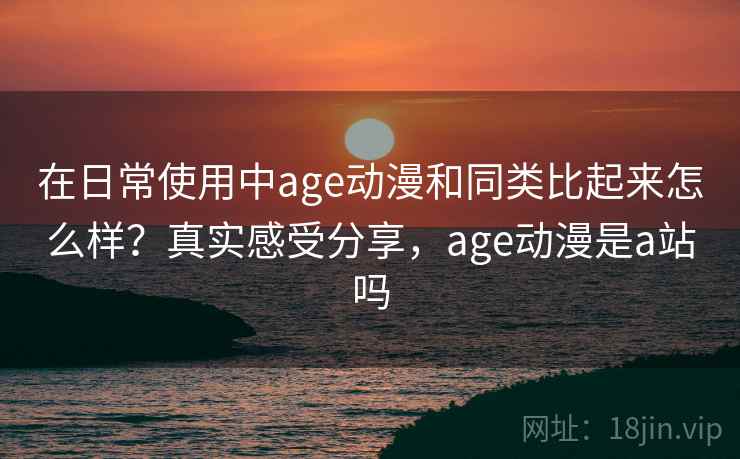 在日常使用中age动漫和同类比起来怎么样？真实感受分享，age动漫是a站吗
