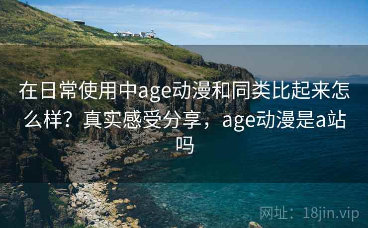 在日常使用中age动漫和同类比起来怎么样?真实感受分享,age动漫是a站吗 在日常使用中age动漫和同类比起来怎么样?真实感受分享,age动漫是a站吗