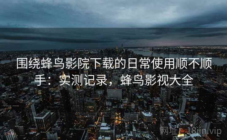 围绕蜂鸟影院下载的日常使用顺不顺手:实测记录,蜂鸟影视大全 围绕蜂鸟影院下载的日常使用顺不顺手:实测记录,蜂鸟影视大全