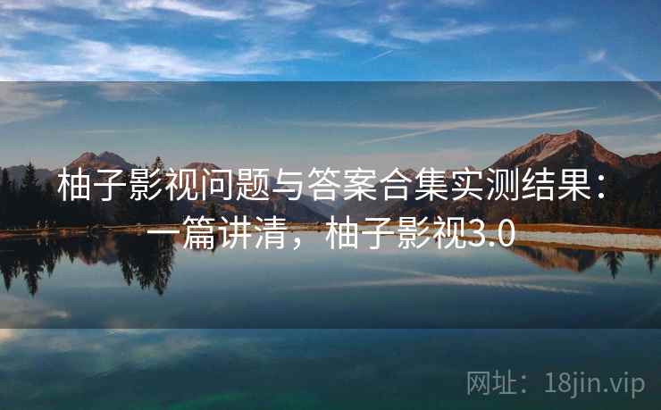 柚子影视问题与答案合集实测结果：一篇讲清，柚子影视3.0