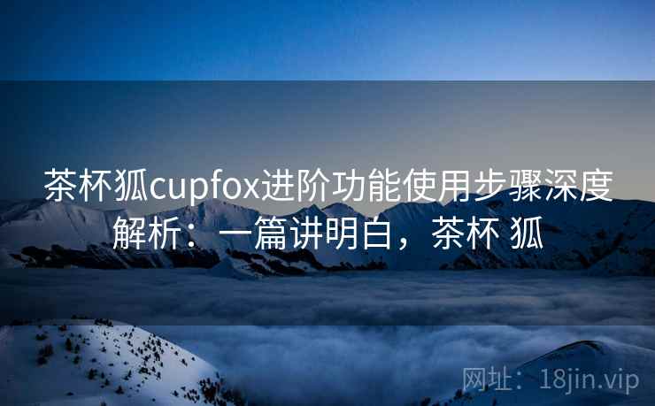 茶杯狐cupfox进阶功能使用步骤深度解析：一篇讲明白，茶杯 狐