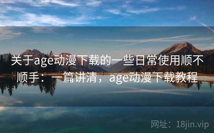 关于age动漫下载的一些日常使用顺不顺手：一篇讲清，age动漫下载教程