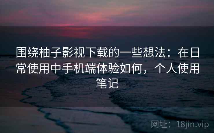 围绕柚子影视下载的一些想法:在日常使用中手机端体验如何,个人使用笔记 围绕柚子影视下载的一些想法:在日常使用中手机端体验如何,个人使用笔记