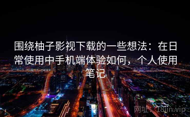 围绕柚子影视下载的一些想法：在日常使用中手机端体验如何，个人使用笔记