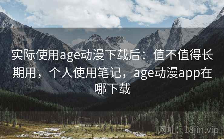 实际使用age动漫下载后：值不值得长期用，个人使用笔记，age动漫app在哪下载