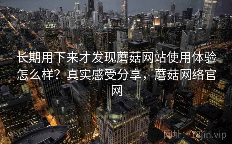 长期用下来才发现蘑菇网站使用体验怎么样?真实感受分享,蘑菇网络官网 长期用下来才发现蘑菇网站使用体验怎么样?真实感受分享,蘑菇网络官网
