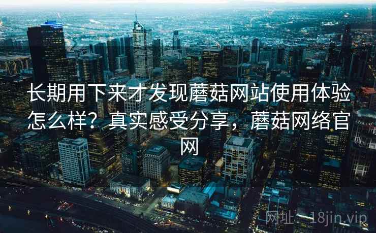 长期用下来才发现蘑菇网站使用体验怎么样?真实感受分享,蘑菇网络官网 长期用下来才发现蘑菇网站使用体验怎么样?真实感受分享,蘑菇网络官网