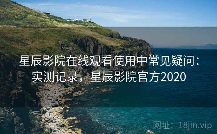 星辰影院在线观看使用中常见疑问：实测记录，星辰影院官方2020