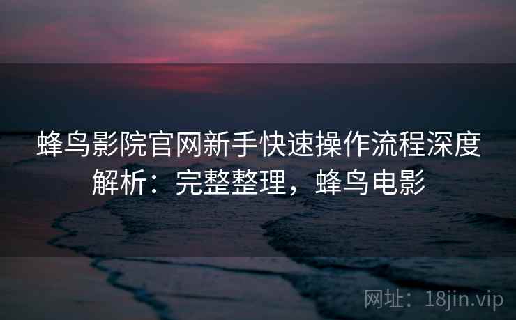 蜂鸟影院官网新手快速操作流程深度解析：完整整理，蜂鸟电影