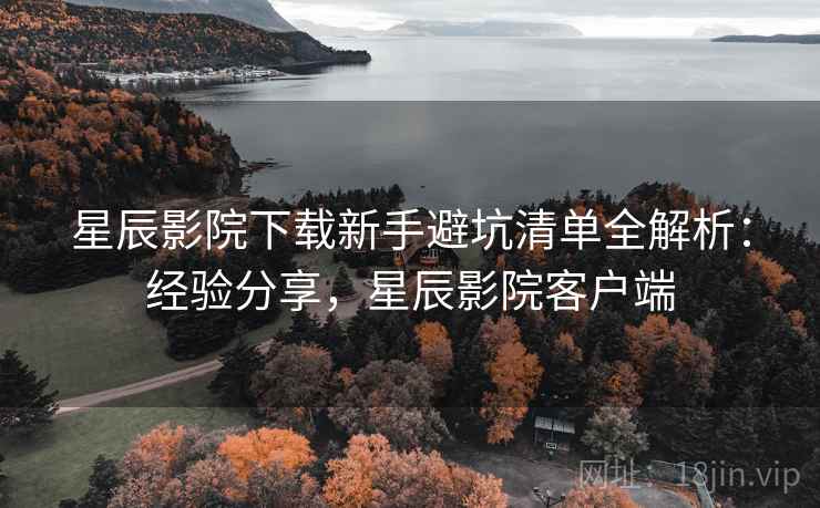 星辰影院下载新手避坑清单全解析：经验分享，星辰影院客户端