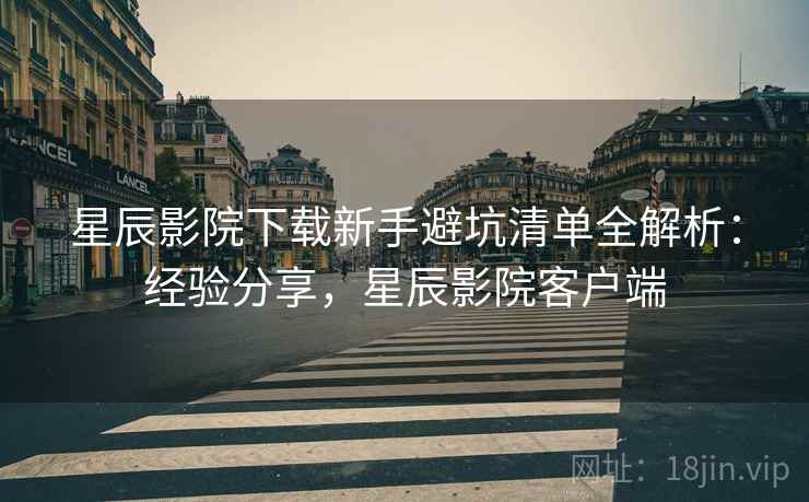 星辰影院下载新手避坑清单全解析:经验分享,星辰影院客户端 星辰影院下载新手避坑清单全解析:经验分享,星辰影院客户端