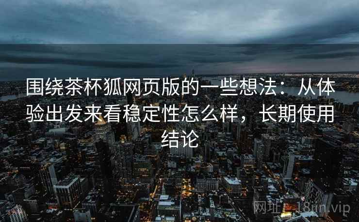 围绕茶杯狐网页版的一些想法：从体验出发来看稳定性怎么样，长期使用结论