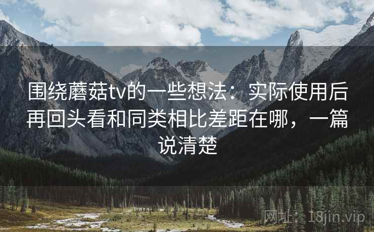围绕蘑菇tv的一些想法：实际使用后再回头看和同类相比差距在哪，一篇说清楚