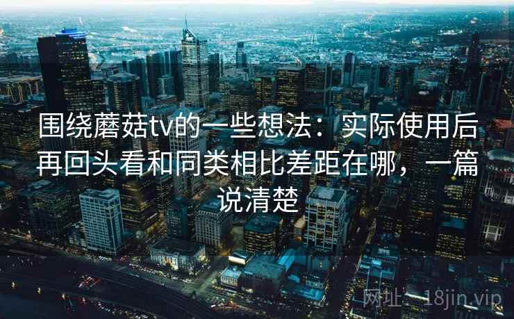 围绕蘑菇tv的一些想法：实际使用后再回头看和同类相比差距在哪，一篇说清楚