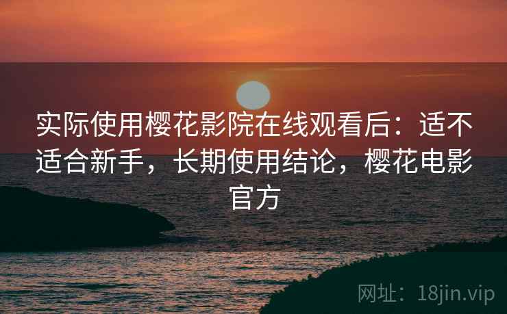 实际使用樱花影院在线观看后：适不适合新手，长期使用结论，樱花电影官方