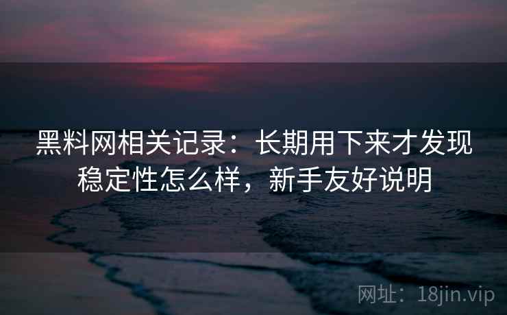 黑料网相关记录：长期用下来才发现稳定性怎么样，新手友好说明