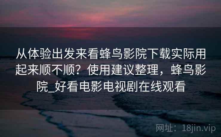 从体验出发来看蜂鸟影院下载实际用起来顺不顺？使用建议整理，蜂鸟影院_好看电影电视剧在线观看