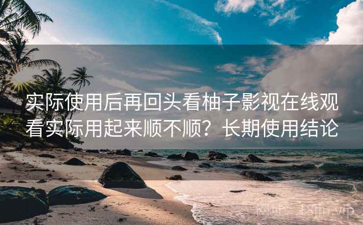 实际使用后再回头看柚子影视在线观看实际用起来顺不顺？长期使用结论
