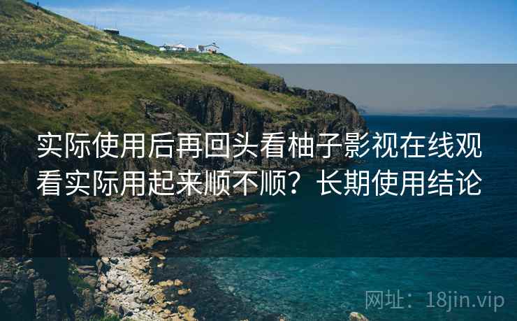 实际使用后再回头看柚子影视在线观看实际用起来顺不顺？长期使用结论
