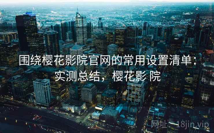围绕樱花影院官网的常用设置清单：实测总结，樱花影 院