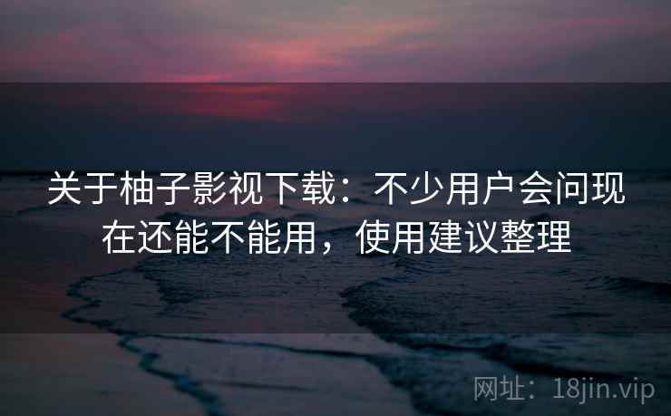 关于柚子影视下载：不少用户会问现在还能不能用，使用建议整理