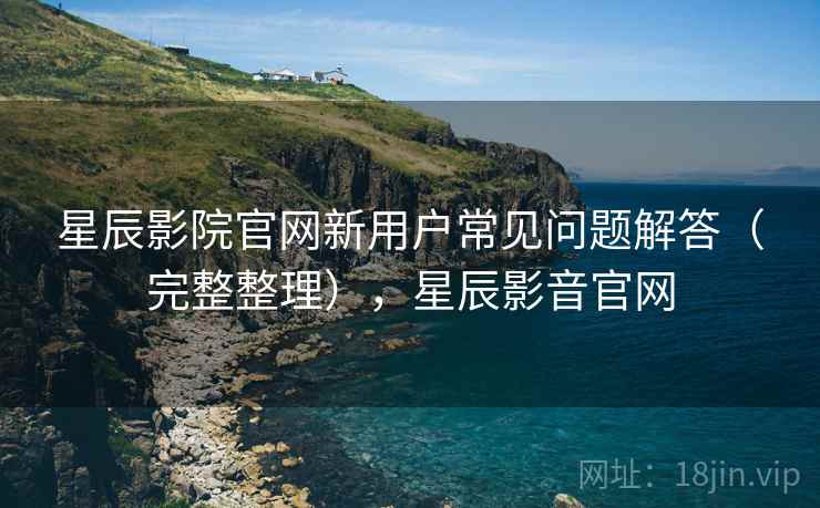 星辰影院官网新用户常见问题解答(完整整理),星辰影音官网 星辰影院官网新用户常见问题解答(完整整理),星辰影音官网