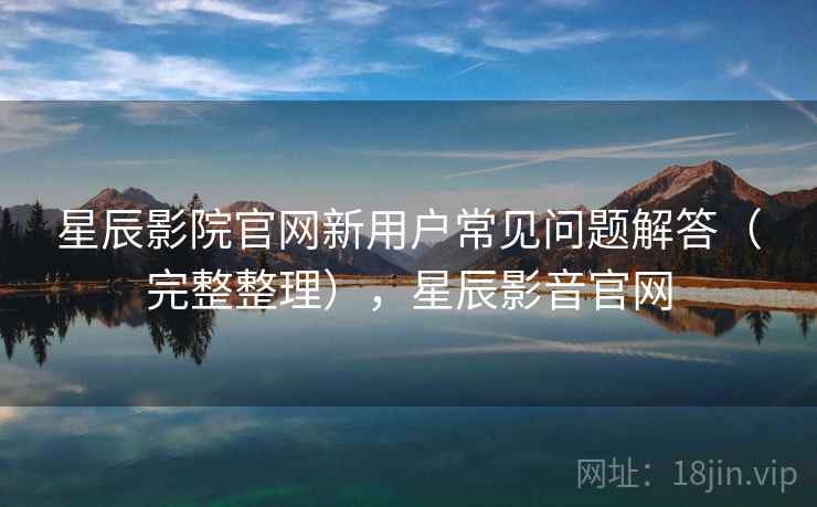 星辰影院官网新用户常见问题解答(完整整理),星辰影音官网 星辰影院官网新用户常见问题解答(完整整理),星辰影音官网