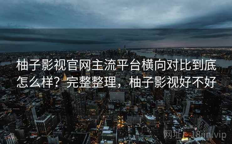 柚子影视官网主流平台横向对比到底怎么样?完整整理,柚子影视好不好 柚子影视官网主流平台横向对比到底怎么样?完整整理,柚子影视好不好
