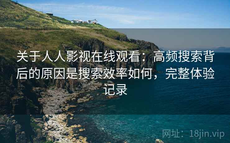 关于人人影视在线观看：高频搜索背后的原因是搜索效率如何，完整体验记录